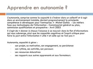Apprendre en autonomie ?
L’autonomie, comprise comme la capacité à s’insérer dans un collectif et à agir
dans un environnement instable, devient progressivement la principale
compétence à développer pour l’entreprise. » Michel Gollac - Les métiers
face aux technologies de l’information - Commissariat général au plan,
commission qualifications et prospective - Avril 2003
Il s’agit de « donner à chacun l’aisance à se mouvoir dans le flot d’informations
qui nous submerge, ainsi que les capacités cognitives et l’esprit critique pour
faire la part entre l’information « utile » et celle qui ne l’est pas »
Autonomie, capacité à gérer :
•
son projet, sa motivation, son engagement, sa persistance
•
son rythme, ses activités, son parcours
•
ses ressources éducatives
•
ses rapports aux autres apprenants et aux formateurs

 