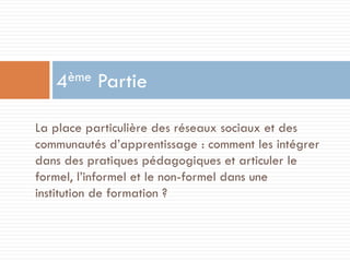 ème
4

Partie

La place particulière des réseaux sociaux et des
communautés d’apprentissage : comment les intégrer
dans des pratiques pédagogiques et articuler le
formel, l’informel et le non-formel dans une
institution de formation ?

 
