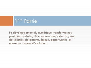 ère
1

Partie

Le développement du numérique transforme nos
pratiques sociales, de consommateurs, de citoyens,
de salariés, de parents. Enjeux, opportunités et
nouveaux risques d’exclusion.

 