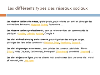 Les différents types des réseaux sociaux
Les réseaux sociaux de masse, grand public, pour se faire des amis et partager des
informations. Facebook, Myspace, Twitter, Foursquare …
Les réseaux sociaux professionnels, pour se retrouver dans des communautés de
pratiques : Viadéo, Linkedln, Aptilink, Google +
Les sites de bookmarking et du curation, pour organiser des marques pages,
partager des liens et les commenter : Delicious, Diigo, Pearltrees, Scoop-it…
Les sites de partages de contenus, pour publier des contenus spécialisés : Photos
(Flickr), vidéo (Youtube, Dailymotion), Powerpoint (Slideshare), documents (Dropbox) …
Les sites de jeux en ligne, pour se divertir mais aussi exister dans une autre vie : world
of warcraft, sims , my farm

 