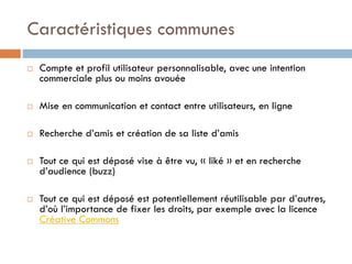 Caractéristiques communes


Compte et profil utilisateur personnalisable, avec une intention
commerciale plus ou moins avouée



Mise en communication et contact entre utilisateurs, en ligne



Recherche d’amis et création de sa liste d’amis





Tout ce qui est déposé vise à être vu, « liké » et en recherche
d’audience (buzz)

Tout ce qui est déposé est potentiellement réutilisable par d’autres,
d’où l’importance de fixer les droits, par exemple avec la licence
Créative Commons

 