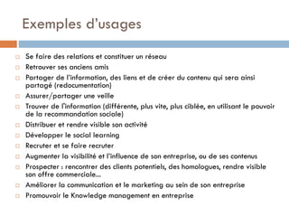 Exemples d’usages

















Se faire des relations et constituer un réseau
Retrouver ses anciens amis
Partager de l’information, des liens et de créer du contenu qui sera ainsi
partagé (redocumentation)
Assurer/partager une veille
Trouver de l'information (différente, plus vite, plus ciblée, en utilisant le pouvoir
de la recommandation sociale)
Distribuer et rendre visible son activité
Développer le social learning
Recruter et se faire recruter
Augmenter la visibilité et l’influence de son entreprise, ou de ses contenus
Prospecter : rencontrer des clients potentiels, des homologues, rendre visible
son offre commerciale...
Améliorer la communication et le marketing au sein de son entreprise
Promouvoir le Knowledge management en entreprise

 