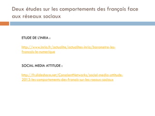 Deux études sur les comportements des français face
aux réseaux sociaux

ETUDE DE L’INRIA :
http://www.inria.fr/actualite/actualites-inria/barometre-lesfrancais-le-numerique

SOCIAL MEDIA ATTITUDE :
http://fr.slideshare.net/ConscientNetworks/social-media-attitude2013-les-comportements-des-franais-sur-les-rseaux-sociaux

 