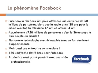 Le phénomène Facebook










Facebook a mis deux ans pour atteindre une audience de 50
millions de personnes, alors que la radio a mis 38 ans pour le
même résultat, la télévision 17 ans et internet 4 ans
Actuellement : 750 millions de personnes : c’est le 3ème pays le
plus peuplé du monde !
Plus qu’une technologie, une philosophie avec un fort sentiment
d’appartenance
Mais aussi une entreprise commerciale !
130 : moyenne des « amis » sur Facebook
A priori ce n’est pas « pensé » avec une visée
professionnelle

 