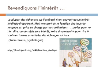 Revendiquons l’inintérêt …
La plupart des échanges sur Facebook n’ont souvent aucun intérêt
intellectuel apparent. Mais une part de la fonction phatique du
langage est prise en charge par nos ordinateurs … parler pour ne
rien dire, ou de sujets sans intérêt, voire simplement « pour rire »
sont des formes essentielles des échanges sociaux
(Yann Leroux, psychologue)
http://fr.wikipedia.org/wiki/Fonction_phatique

 