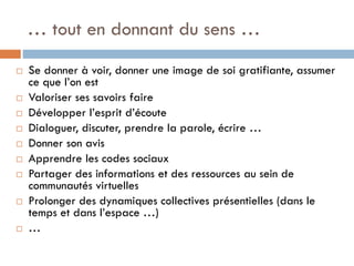 … tout en donnant du sens …













Se donner à voir, donner une image de soi gratifiante, assumer
ce que l’on est
Valoriser ses savoirs faire
Développer l’esprit d’écoute
Dialoguer, discuter, prendre la parole, écrire …
Donner son avis
Apprendre les codes sociaux
Partager des informations et des ressources au sein de
communautés virtuelles
Prolonger des dynamiques collectives présentielles (dans le
temps et dans l’espace …)
…

 