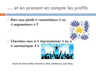 … et en prenant en compte les profils




Etes-vous plutôt « rassembleurs » ou
« segmenteurs » ?

Cherchez-vous à « impressionner » ou à
« communiquer ? »

Etude de Ariane Ollier Malaterre, Nancy Rothbard, Justin Berg

 
