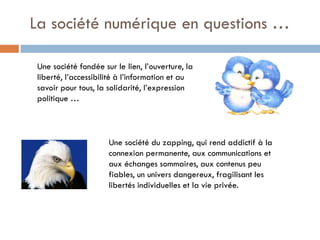 La société numérique en questions …
Une société fondée sur le lien, l’ouverture, la
liberté, l’accessibilité à l’information et au
savoir pour tous, la solidarité, l’expression
politique …

Une société du zapping, qui rend addictif à la
connexion permanente, aux communications et
aux échanges sommaires, aux contenus peu
fiables, un univers dangereux, fragilisant les
libertés individuelles et la vie privée.

 