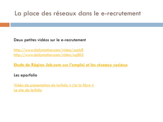 La place des réseaux dans le e-recrutement

Deux petites vidéos sur le e-recrutement
http://www.dailymotion.com/video/xuclu8
http://www.dailymotion.com/video/xg8li2

Etude de Région Job.com sur l’emploi et les réseaux sociaux
Les eporfolio
Vidéo de présentation de lorfolio « j’ai la fibre »
Le site de lorfolio

 