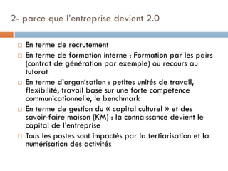 2- parce que l’entreprise devient 2.0









En terme de recrutement
En terme de formation interne : Formation par les pairs
(contrat de génération par exemple) ou recours au
tutorat
En terme d’organisation : petites unités de travail,
flexibilité, travail basé sur une forte compétence
communicationnelle, le benchmark
En terme de gestion du « capital culturel » et des
savoir-faire maison (KM) : la connaissance devient le
capital de l’entreprise
Tous les postes sont impactés par la tertiarisation et la
numérisation des activités

 