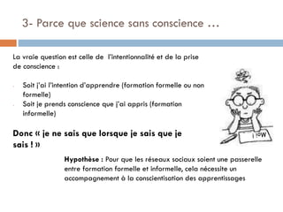 3- Parce que science sans conscience …
La vraie question est celle de l’intentionnalité et de la prise
de conscience :
-

-

Soit j’ai l’intention d’apprendre (formation formelle ou non
formelle)
Soit je prends conscience que j’ai appris (formation
informelle)

Donc « je ne sais que lorsque je sais que je
sais ! »
Hypothèse : Pour que les réseaux sociaux soient une passerelle
entre formation formelle et informelle, cela nécessite un
accompagnement à la conscientisation des apprentissages

 