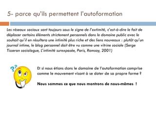 5- parce qu’ils permettent l’autoformation
Les réseaux sociaux sont toujours sous le signe de l’extimité, c’est-à-dire le fait de
déplacer certains éléments strictement personnels dans le domaine public avec le
souhait qu’il en résultera une intimité plus riche et des liens nouveaux : plutôt qu’un
journal intime, le blog personnel doit être vu comme une vitrine sociale (Serge
Tisseron sociologue, L’intimité surexposée, Paris, Ramsay, 2001)

Et si nous étions dans le domaine de l’autoformation comprise
comme le mouvement visant à se doter de sa propre forme ?

Nous sommes ce que nous montrons de nous-mêmes !

 