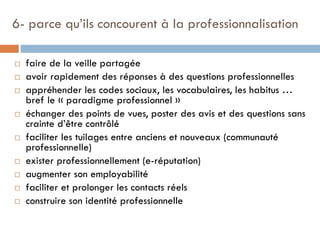 6- parce qu’ils concourent à la professionnalisation













faire de la veille partagée
avoir rapidement des réponses à des questions professionnelles
appréhender les codes sociaux, les vocabulaires, les habitus …
bref le « paradigme professionnel »
échanger des points de vues, poster des avis et des questions sans
crainte d’être contrôlé
faciliter les tuilages entre anciens et nouveaux (communauté
professionnelle)
exister professionnellement (e-réputation)
augmenter son employabilité
faciliter et prolonger les contacts réels
construire son identité professionnelle

 