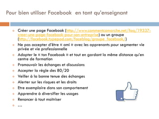 Pour bien utiliser Facebook en tant qu’enseignant















Créer une page Facebook (http://www.commentcamarche.net/faq/19337creer-une-page-facebook-pour-son-entreprise) ou un groupe
(http://facebook.typepad.com/faceblog/groupe_facebook/)
Ne pas accepter d’être « ami » avec les apprenants pour segmenter vie
privée et vie professionnelle
Adopter le « ton Facebook » et tout en gardant la même distance qu’en
centre de formation
Promouvoir les échanges et discussions
Accepter la règle des 80/20
Veiller à la bonne tenue des échanges
Alerter sur les risques et les droits
Etre exemplaire dans son comportement
Apprendre à diversifier les usages
Renoncer à tout maitriser
…

 