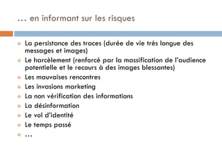 … en informant sur les risques












La persistance des traces (durée de vie très longue des
messages et images)
Le harcèlement (renforcé par la massification de l’audience
potentielle et le recours à des images blessantes)
Les mauvaises rencontres
Les invasions marketing
La non vérification des informations
La désinformation
Le vol d’identité
Le temps passé
…

 