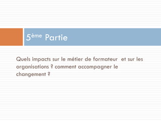 ème
5

Partie

Quels impacts sur le métier de formateur et sur les
organisations ? comment accompagner le
changement ?

 