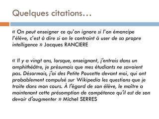 Quelques citations…
« On peut enseigner ce qu’on ignore si l’on émancipe
l’élève, c’est à dire si on le contraint à user de sa propre
intelligence » Jacques RANCIERE

« Il y a vingt ans, lorsque, enseignant, j'entrais dans un
amphithéâtre, je présumais que mes étudiants ne savaient
pas. Désormais, j'ai des Petite Poucette devant moi, qui ont
probablement compulsé sur Wikipedia les questions que je
traite dans mon cours. À l'égard de son élève, le maître a
maintenant cette présomption de compétence qu'il est de son
devoir d'augmenter » Michel SERRES

 