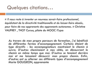 Quelques citations…
« Il nous reste à inventer un nouveau savoir-faire professionnel,
équidistant de la directivité traditionnelle et du laisser-faire absolu,
pour faire de nos apprenants des apprenants autonomes. » Christine
VAUFREY , THOT Cursus, pilote du MOOC iTypa

Au travers de mon propre parcours de formation, j’ai bénéficié
de différentes formes d’accompagnement. Certains étaient de
type directifs : les accompagnateurs montraient le chemin à
suivre. D’autres cheminaient à mes côtés, en découvrant le
chemin en même temps que moi. D’autres se tenaient derrière
moi et me laissaient découvrir mon propre chemin. Enfin,
d’autres ont su alterner ces différents types d’accompagnement
Marie GOUGEON, apprenante

 