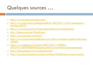 Quelques sources …














http://www.e-learning-letter.com/
http://www.formation-professionnelle.fr/2013/01/14/les-tendances-elearning-2013/
http://www.communotic.fr/index.php/decouvrir-multimodalite
http://lebrunremy.be/WordPress/
http://www.planete-ovanta.fr/
http://www.interaction-healthcare.com/offre-simulateur-medical-3d-pulse56.html
http://www.lefigaro.fr/emploi/2012/10/11/0900520121011ARTFIG00598-danone-lance-son-premier-social-game.php
http://blog.educpros.fr/yannbergheaud/
http://cursus.edu/dossiers-articles/articles/18180/mooc-mode-emploi/

 