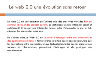 Le web 2.0 une évolution sans retour
Le Web 2.0 est une transition de l’univers isolé des sites Web vers des flux de
contenus libres et des services ouverts. Se définissant comme interactif, social et
collaboratif, il permet une interaction totale entre l’internaute, le site en luimême et les internautes entre eux.
En d’autres mots, le Web 2.0 est un socle d’échanges entre des utilisateurs et
des applications en ligne. Il fait référence à la fois aux usages sociaux, tels que
les interactions entre internautes, et aux technologies, telles que les plateformes
sociales et collaboratives, permettant d’échanger et de partager des
connaissances.

 