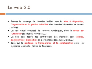 Le web 2.0
• Permet le passage de données isolées vers la mise à disposition,
l’organisation et la gestion collective des données dispersées à travers
le Web
• Un lieu virtuel composé de services numériques, dont le centre est
l’utilisateur (exemple : Netvibes …)
• Un lieu dans lequel les contributions des membres sont visibles,
persistantes et disponibles en permanence (exemple : blog…)
• Basé sur le partage, la transparence et la collaboration entre les
membres (exemple : j’aime de facebook)

 