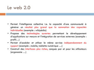 Le web 2.0
• Permet l’intelligence collective i.e. la capacité d’une communauté à
générer un résultat plus grand que la sommation des capacités
individuelles (exemple : wikipédia)
• Propose des technologies ouvertes permettant le développement
d’applications sur mesure et l’intégration de services externes (exemple :
profil…)
• Permet d’accéder et utiliser le même service indépendamment du
support (exemple : mobile, tablette numérique …)
• Construit des interfaces plus riches, conçues par et pour les utilisateurs
(ergonomie …)

 