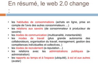 En résumé, le web 2.0 change
:
• les habitudes de consommations (achats en ligne, prise en
compte de l’avis des autres consommateurs …)
• les relations aux savoirs (de consommateur à producteur de
savoirs)
• les modes de communication (multicanalité, instantanéité)
• les modes de travail (plus grande autonomie des
collaborateurs, organisation du travail, management, gestion des
compétences individuelles et collectives, )
• les modes de recrutement (e-reputation…)
• les relations avec les administrations publiques (eadministration)
• les rapports au temps et à l’espace (ubiquité), à soi et aux autres
(avatar)

 