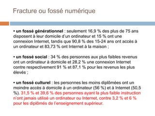 Fracture ou fossé numérique
• un fossé générationnel : seulement 16,9 % des plus de 75 ans
disposent à leur domicile d’un ordinateur et 15 % ont une
connexion Internet, tandis que 90,8 % des 15-24 ans ont accès à
un ordinateur et 83,73 % ont Internet à la maison ;
• un fossé social : 34 % des personnes aux plus faibles revenus
ont un ordinateur à domicile et 28,2 % une connexion Internet
contre respectivement 91 % et 87,1 % pour les revenus les plus
élevés ;
• un fossé culturel : les personnes les moins diplômées ont un
moindre accès à domicile à un ordinateur (56 %) et à Internet (50,5
%). 31,5 % et 39,6 % des personnes ayant la plus faible instruction
n’ont jamais utilisé un ordinateur ou Internet, contre 3,2 % et 6 %
pour les diplômés de l’enseignement supérieur.

 