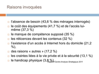 Raisons invoquées












l’absence de besoin (43,6 % des ménages interrogés)
le coût des équipements (41,7 %) et de l’accès luimême (37,3 %)
le manque de compétence supposé (35 %)
les réticences devant les contenus (32 %)
l’existence d’un accès à Internet hors du domicile (21,2
%),
des raisons « autres » (17,2 %)
les craintes liées à la vie privée et à la sécurité (13,1 %)
le handicap physique (3,8 %). Centre Analyse Stratégique 2011
Rapport

 