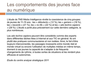 Les comportements des jeunes face
au numérique
L’étude de TNS Média Intelligence révèle la coexistence de cinq groupes
de jeunes de 11-15 ans : les « débutants » (12 %), les « gamers » (16 %),
les « bavards » (21 %), les « no life » (22 %) et les « ado techno sapiens
» (29 %). L’étude a porté plus précisément sur cette dernière catégorie, la
plus nombreuse.
Les ado techno sapiens peuvent être considérés comme des experts
dans différentes tâches liées à Internet et aux TIC en général. Ils ont
plutôt des pratiques communautaires et non isolées. Ainsi, le fait d’être
toujours interconnectés, les passages incessants entre monde réel et
monde virtuel ou encore l’utilisation de multiples médias en même temps,
donnent à ces jeunes la capacité de s’adapter à de fréquents
changements de rythme, à toutes sortes de situations et les rendent plus
efficaces et autonomes.
Etude du centre analyse stratégique 2011

 