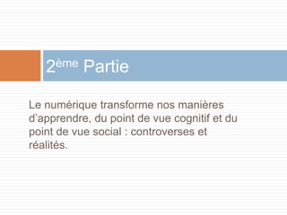 2ème Partie
Le numérique transforme nos manières
d’apprendre, du point de vue cognitif et du
point de vue social : controverses et
réalités.

 