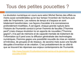 Tous des petites poucettes ?
La révolution numérique en cours aura selon Michel Serres des effets au
moins aussi considérables qu’en leur temps l’invention de l’écriture puis
celle de l’imprimerie. Les notions de temps et d’espace en sont
totalement transformées. Les façons d’accéder à la connaissance
profondément modifiées. A cet égard, chaque grande rupture dans
l’histoire de l’humanité conduit à priver l’homme de facultés ("l’homme
perd") mais chaque révolution lui en apporte de nouvelles ("l’homme
gagne"). A la part de mémoire et de capacité mentale de traitement de
l’information qu’il perd avec la diffusion généralisée des technologies
numériques, l’homme gagne une possibilité nouvelle de mise en relation
(d’individus, de groupes et de réseaux, de savoirs) mais aussi une faculté
décuplée d’invention et de création. C’est probablement de ce côté-là
que se trouvent les réponses aux enjeux contemporains de l’humanité.
http://www.francetv.fr/culturebox/michel-serres-et-la-generation-petitepoucette-91905

 