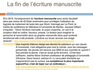 La fin de l’écriture manuscrite
…
D'ici 2014, l'enseignement de l'écriture manuscrite sera rendu facultatif
dans pas moins de 45 Etats américains pour privilégier l'utilisation de
logiciels de traitement de texte tels que Word. Interrogé par Le Point, le
maître de conférence en littérature à l'université de Nantes, Jacques Gilbert
s'inquiète : "Dans l’écriture manuelle, le corps s’exprime, on voit si le
scripteur était en colère, heureux, pressé. Le lecteur peut imaginer la
personne et reconnaître dans sa graphie manuscrite dans quel contexte
émotionnel elle a été produite. L’écriture sur écran renvoie une image
distante". http://expresse.excite.fr/les-ecoles-de-45-etats-americainsdevraient-rendre-lecriture-manuscrite-optionnelle-N29811.html
Une majorité d'élèves rédige ses devoirs en pianotant sur son clavier.
À l'université, c'est obligatoire pour tout le monde. pour les messages
personnels, les jeunes ont recours aux SMS et aux courriels et, quand il
faut prendre la plume, c'est en script qu'ils écrivent. «C'est bien
suffisant», estime Steve Graham professeur de pédagogie à l'université
d'Arizona. Dans l'avenir, estime-t-il, il y aura plein d'enfants qui
n'apprendront pas la cursive. La compétence la plus importante
aujourd'hui, c'est de taper sur un ordinateur».
http://www.ladepeche.fr/article/2013/03/03/1573810-le-clavier-contre-le-

 