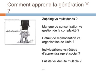 Comment apprend la génération Y
?
Zapping vs multitâches ?
Manque de concentration vs
gestion de la complexité ?
Défaut de mémorisation vs
organisation de l’info ?
Individualisme vs réseau
d’apprentissage et social ?
Futilité vs identité multiple ?
…

 
