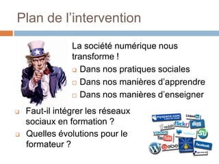Plan de l’intervention
La société numérique nous
transforme !
 Dans nos pratiques sociales
 Dans nos manières d’apprendre
 Dans nos manières d’enseigner




Faut-il intégrer les réseaux
sociaux en formation ?
Quelles évolutions pour le
formateur ?

 
