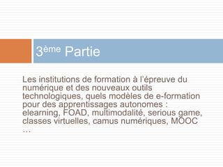 3ème Partie
Les institutions de formation à l’épreuve du
numérique et des nouveaux outils
technologiques, quels modèles de e-formation
pour des apprentissages autonomes :
elearning, FOAD, multimodalité, serious game,
classes virtuelles, camus numériques, MOOC
…

 