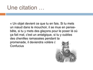 Une citation …
« Un objet devient ce que tu en fais. Si tu mets
un nœud dans le mouchoir, il se mue en pensebête, si tu y mets des glaçons pour le poser là où
ça fait mal, c'est un antalgique, si tu y oublies
des chenilles ramassées pendant ta
promenade, il deviendra volière à papillons ».
Confucius

 