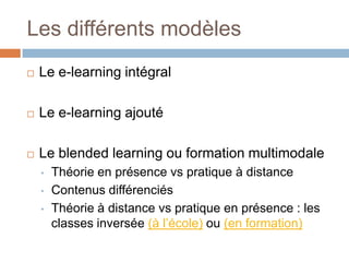 Les différents modèles


Le e-learning intégral



Le e-learning ajouté



Le blended learning ou formation multimodale
•
•
•

Théorie en présence vs pratique à distance
Contenus différenciés
Théorie à distance vs pratique en présence : les
classes inversée (à l’école) ou (en formation)

 