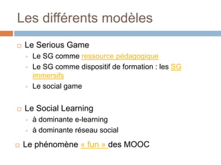 Les différents modèles


Le Serious Game
•
•

•



Le Social Learning
•
•



Le SG comme ressource pédagogique
Le SG comme dispositif de formation : les SG
immersifs
Le social game

à dominante e-learning
à dominante réseau social

Le phénomène « fun » des MOOC

 
