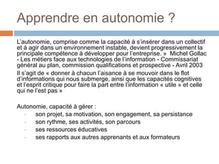 Apprendre en autonomie ?
L’autonomie, comprise comme la capacité à s’insérer dans un collectif
et à agir dans un environnement instable, devient progressivement la
principale compétence à développer pour l’entreprise. » Michel Gollac
- Les métiers face aux technologies de l’information - Commissariat
général au plan, commission qualifications et prospective - Avril 2003
Il s’agit de « donner à chacun l’aisance à se mouvoir dans le flot
d’informations qui nous submerge, ainsi que les capacités cognitives
et l’esprit critique pour faire la part entre l’information « utile » et celle
qui ne l’est pas »
Autonomie, capacité à gérer :
•
son projet, sa motivation, son engagement, sa persistance
•
son rythme, ses activités, son parcours
•
ses ressources éducatives
•
ses rapports aux autres apprenants et aux formateurs

 