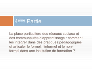 4ème Partie
La place particulière des réseaux sociaux et
des communautés d’apprentissage : comment
les intégrer dans des pratiques pédagogiques
et articuler le formel, l’informel et le nonformel dans une institution de formation ?

 