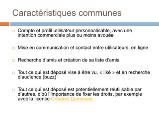 Caractéristiques communes


Compte et profil utilisateur personnalisable, avec une
intention commerciale plus ou moins avouée



Mise en communication et contact entre utilisateurs, en ligne



Recherche d’amis et création de sa liste d’amis



Tout ce qui est déposé vise à être vu, « liké » et en recherche
d’audience (buzz)



Tout ce qui est déposé est potentiellement réutilisable par
d’autres, d’où l’importance de fixer les droits, par exemple
avec la licence Créative Commons

 