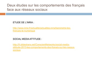 Deux études sur les comportements des français
face aux réseaux sociaux

ETUDE DE L’INRIA :
http://www.inria.fr/actualite/actualites-inria/barometre-lesfrancais-le-numerique

SOCIAL MEDIA ATTITUDE :
http://fr.slideshare.net/ConscientNetworks/social-mediaattitude-2013-les-comportements-des-franais-sur-les-rseauxsociaux

 