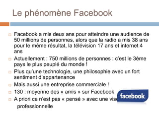 Le phénomène Facebook










Facebook a mis deux ans pour atteindre une audience de
50 millions de personnes, alors que la radio a mis 38 ans
pour le même résultat, la télévision 17 ans et internet 4
ans
Actuellement : 750 millions de personnes : c’est le 3ème
pays le plus peuplé du monde !
Plus qu’une technologie, une philosophie avec un fort
sentiment d’appartenance
Mais aussi une entreprise commerciale !
130 : moyenne des « amis » sur Facebook
A priori ce n’est pas « pensé » avec une visée
professionnelle

 
