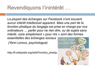 Revendiquons l’inintérêt …
La plupart des échanges sur Facebook n’ont souvent
aucun intérêt intellectuel apparent. Mais une part de la
fonction phatique du langage est prise en charge par nos
ordinateurs … parler pour ne rien dire, ou de sujets sans
intérêt, voire simplement « pour rire » sont des formes
essentielles des échanges sociaux
(Yann Leroux, psychologue)
http://fr.wikipedia.org/wiki/Fonction_phatique

 