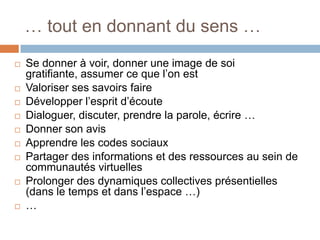 … tout en donnant du sens …













Se donner à voir, donner une image de soi
gratifiante, assumer ce que l’on est
Valoriser ses savoirs faire
Développer l’esprit d’écoute
Dialoguer, discuter, prendre la parole, écrire …
Donner son avis
Apprendre les codes sociaux
Partager des informations et des ressources au sein de
communautés virtuelles
Prolonger des dynamiques collectives présentielles
(dans le temps et dans l’espace …)
…

 