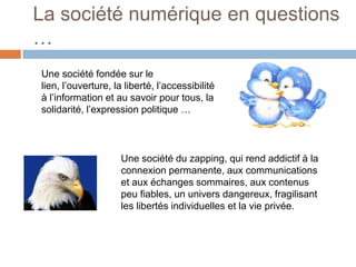 La société numérique en questions
…
Une société fondée sur le
lien, l’ouverture, la liberté, l’accessibilité
à l’information et au savoir pour tous, la
solidarité, l’expression politique …

Une société du zapping, qui rend addictif à la
connexion permanente, aux communications
et aux échanges sommaires, aux contenus
peu fiables, un univers dangereux, fragilisant
les libertés individuelles et la vie privée.

 