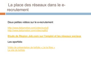 La place des réseaux dans le erecrutement
Deux petites vidéos sur le e-recrutement
http://www.dailymotion.com/video/xuclu8
http://www.dailymotion.com/video/xg8li2

Etude de Région Job.com sur l’emploi et les réseaux sociaux
Les eporfolio
Vidéo de présentation de lorfolio « j’ai la fibre »
Le site de lorfolio

 