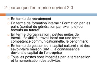 2- parce que l’entreprise devient 2.0









En terme de recrutement
En terme de formation interne : Formation par les
pairs (contrat de génération par exemple) ou
recours au tutorat
En terme d’organisation : petites unités de
travail, flexibilité, travail basé sur une forte
compétence communicationnelle, le benchmark
En terme de gestion du « capital culturel » et des
savoir-faire maison (KM) : la connaissance
devient le capital de l’entreprise
Tous les postes sont impactés par la tertiarisation
et la numérisation des activités

 