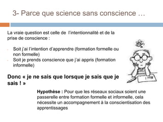 3- Parce que science sans conscience …
La vraie question est celle de l’intentionnalité et de la
prise de conscience :
-

-

Soit j’ai l’intention d’apprendre (formation formelle ou
non formelle)
Soit je prends conscience que j’ai appris (formation
informelle)

Donc « je ne sais que lorsque je sais que je
sais ! »
Hypothèse : Pour que les réseaux sociaux soient une
passerelle entre formation formelle et informelle, cela
nécessite un accompagnement à la conscientisation des
apprentissages

 